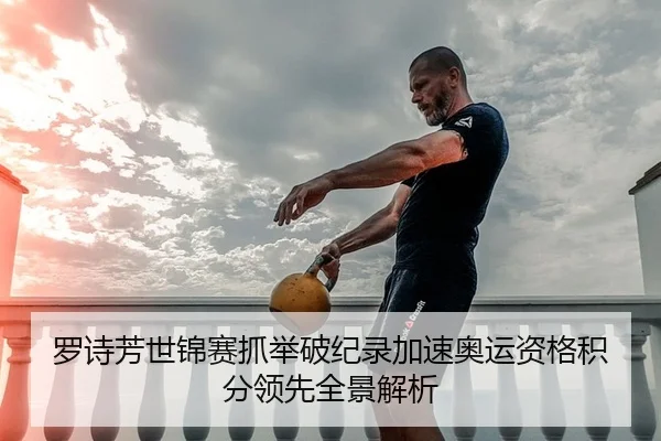 罗诗芳世锦赛抓举破纪录加速奥运资格积分领先全景解析