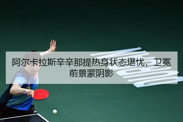 阿尔卡拉斯辛辛那提热身状态堪忧，卫冕前景蒙阴影